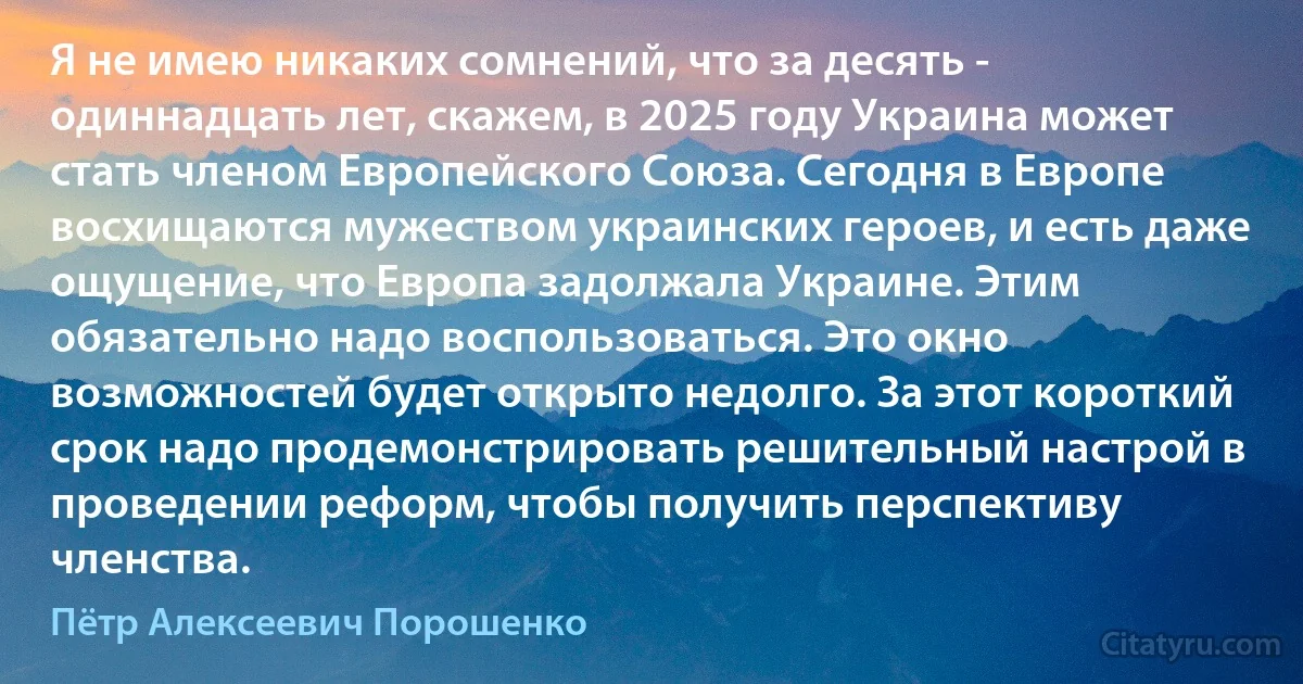 Я не имею никаких сомнений, что за десять - одиннадцать лет, скажем, в 2025 году Украина может стать членом Европейского Союза. Сегодня в Европе восхищаются мужеством украинских героев, и есть даже ощущение, что Европа задолжала Украине. Этим обязательно надо воспользоваться. Это окно возможностей будет открыто недолго. За этот короткий срок надо продемонстрировать решительный настрой в проведении реформ, чтобы получить перспективу членства. (Пётр Алексеевич Порошенко)