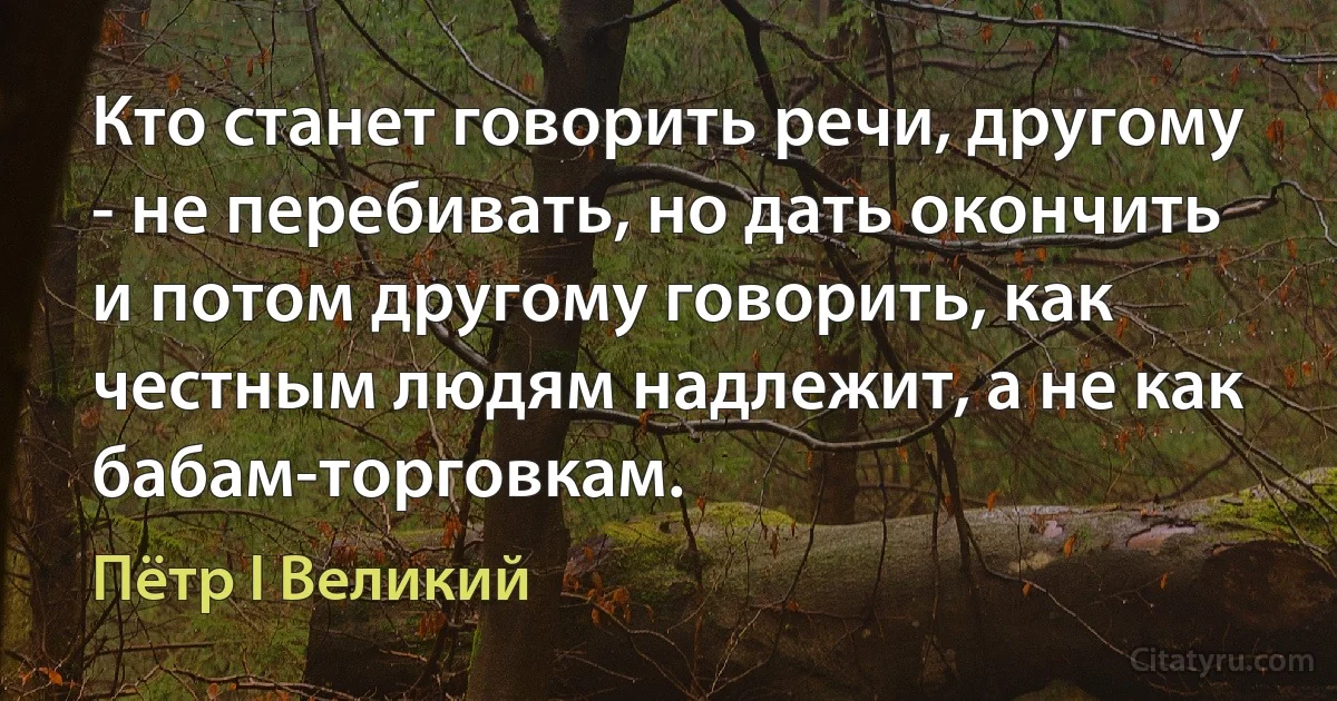 Кто станет говорить речи, другому - не перебивать, но дать окончить и потом другому говорить, как честным людям надлежит, а не как бабам-торговкам. (Пётр I Великий)