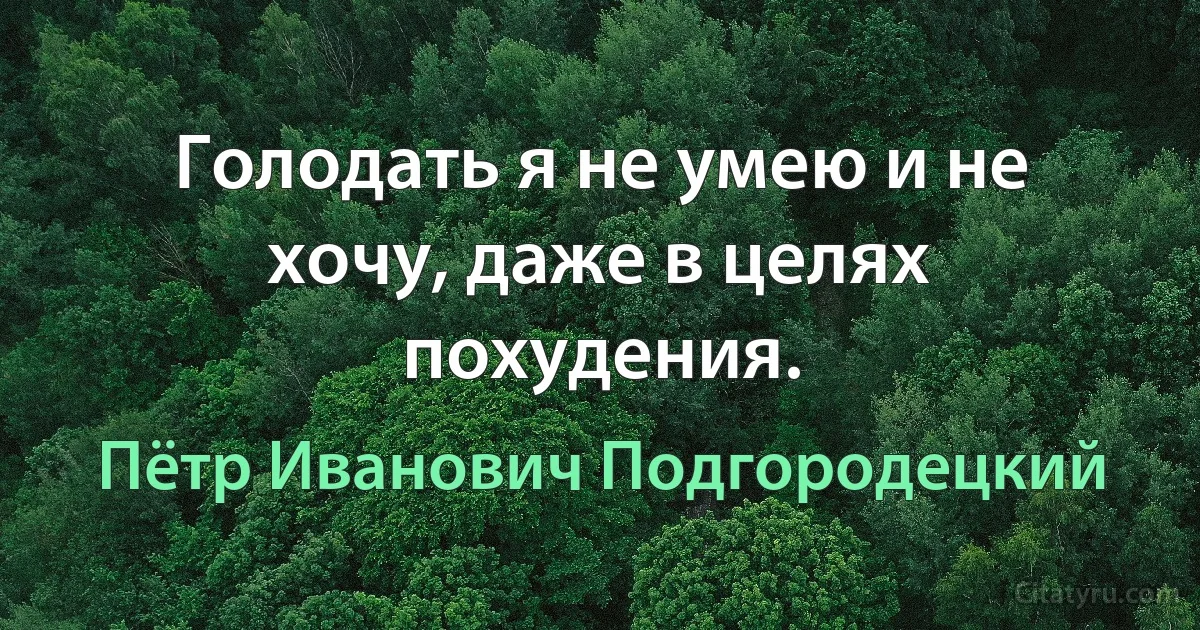 Голодать я не умею и не хочу, даже в целях похудения. (Пётр Иванович Подгородецкий)