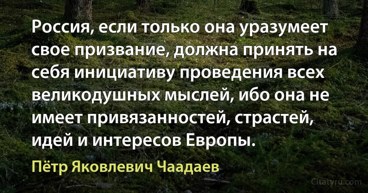 Россия, если только она уразумеет свое призвание, должна принять на себя инициативу проведения всех великодушных мыслей, ибо она не имеет привязанностей, страстей, идей и интересов Европы. (Пётр Яковлевич Чаадаев)