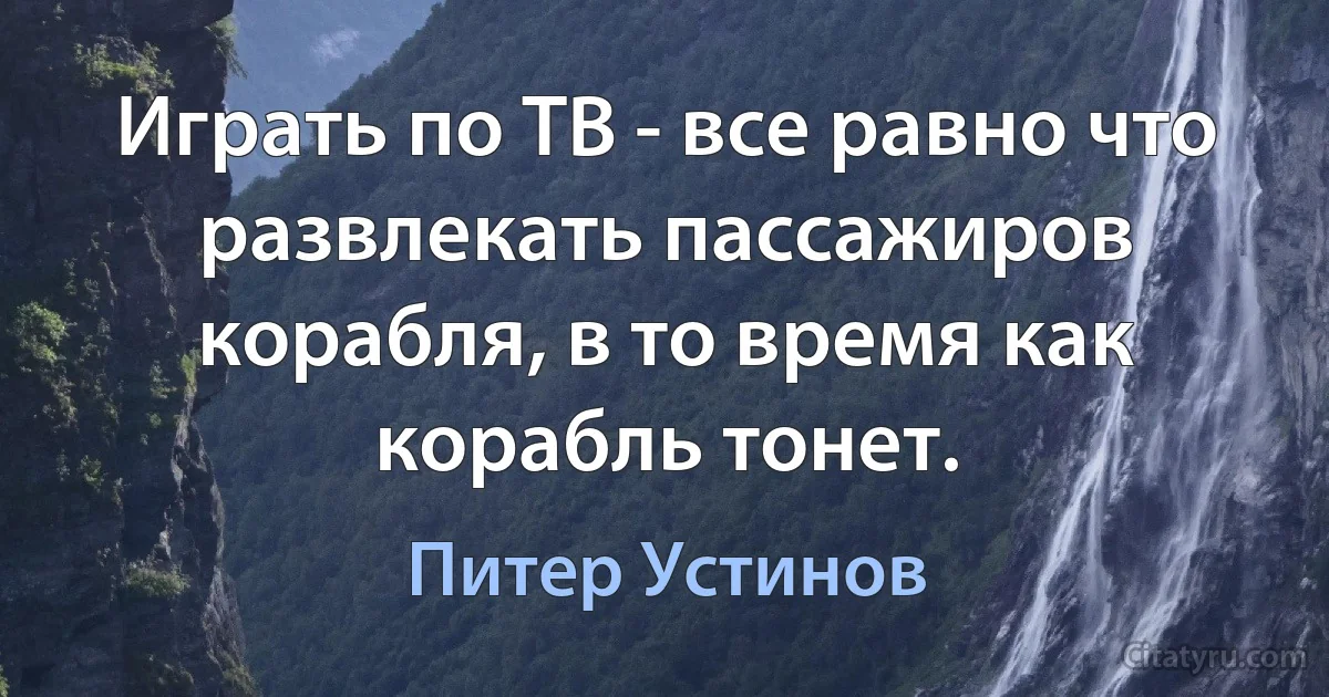 Играть по ТВ - все равно что развлекать пассажиров корабля, в то время как корабль тонет. (Питер Устинов)