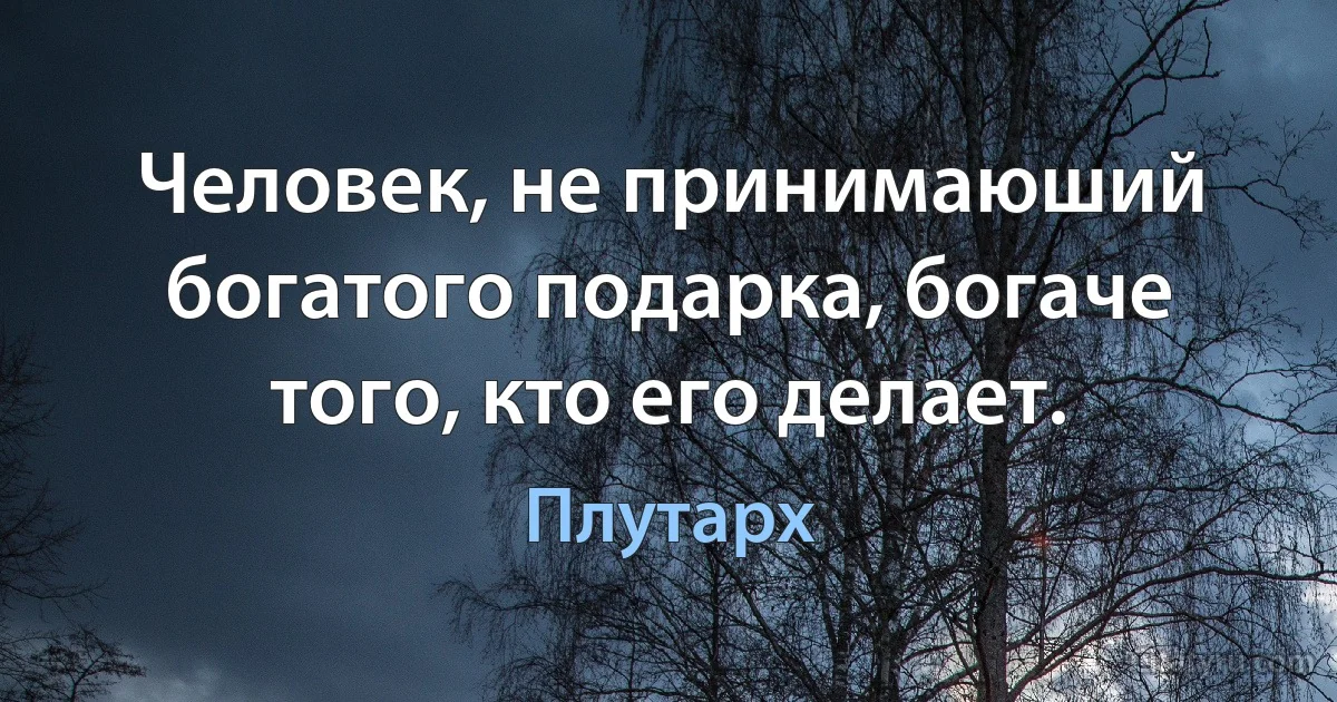 Человек, не принимаюший богатого подарка, богаче того, кто его делает. (Плутарх)