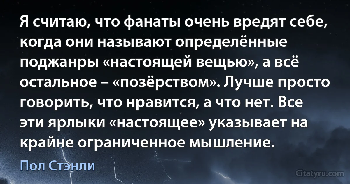 Я считаю, что фанаты очень вредят себе, когда они называют определённые поджанры «настоящей вещью», а всё остальное – «позёрством». Лучше просто говорить, что нравится, а что нет. Все эти ярлыки «настоящее» указывает на крайне ограниченное мышление. (Пол Стэнли)