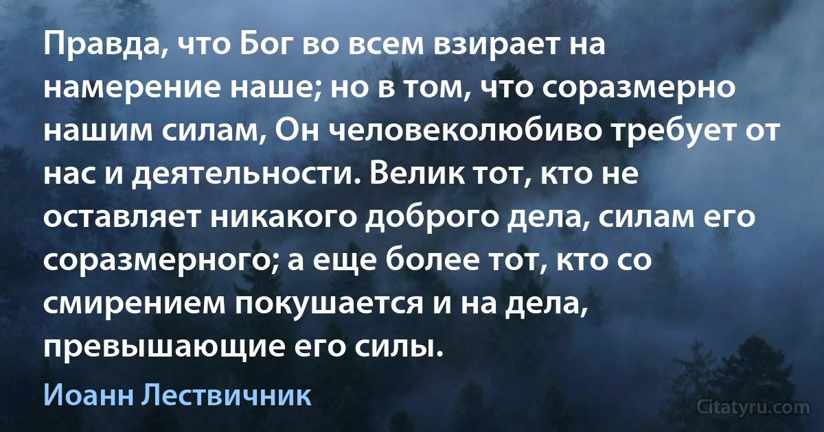 Правда, что Бог во всем взирает на намерение наше; но в том, что соразмерно нашим силам, Он человеколюбиво требует от нас и деятельности. Велик тот, кто не оставляет никакого доброго дела, силам его соразмерного; а еще более тот, кто со смирением покушается и на дела, превышающие его силы. (Иоанн Лествичник)