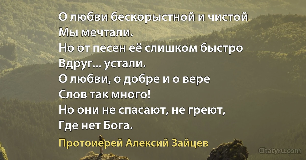 О любви бескорыстной и чистой
Мы мечтали.
Но от песен её слишком быстро
Вдруг... устали.
О любви, о добре и о вере
Слов так много!
Но они не спасают, не греют,
Где нет Бога. (Протоиерей Алексий Зайцев)