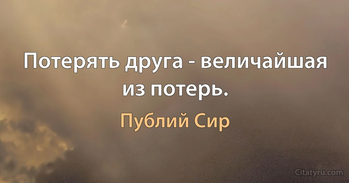 Потерять друга - величайшая из потерь. (Публий Сир)