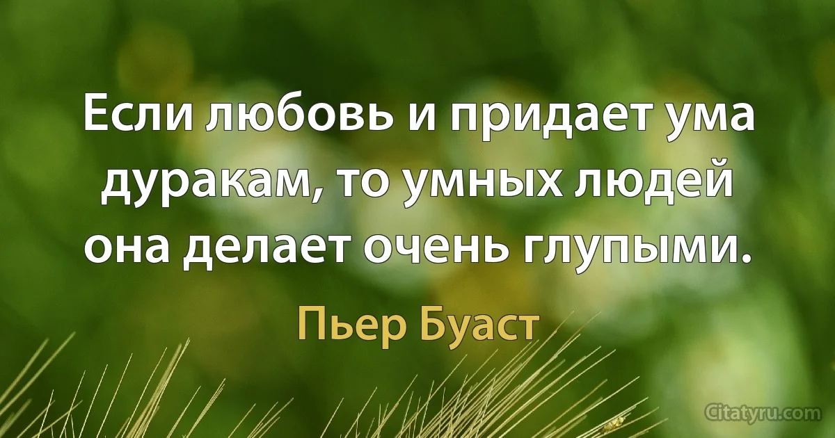 Если любовь и придает ума дуракам, то умных людей она делает очень глупыми. (Пьер Буаст)