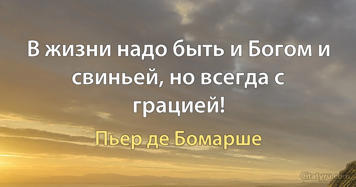 В жизни надо быть и Богом и свиньей, но всегда с грацией! (Пьер де Бомарше)