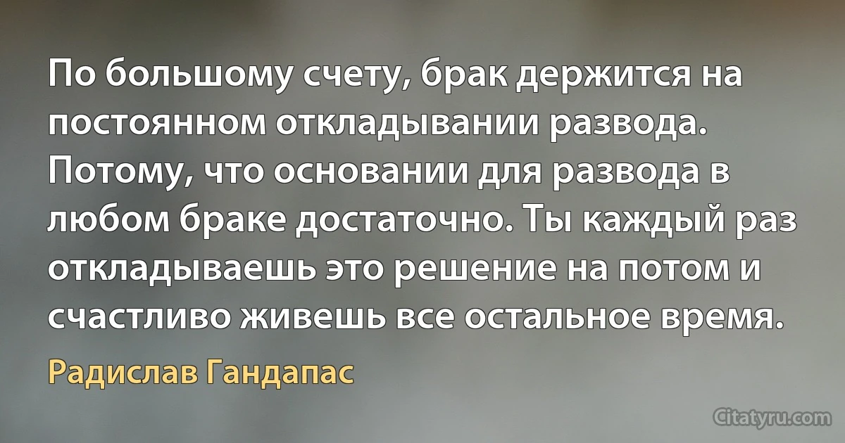 По большому счету, брак держится на постоянном откладывании развода. Потому, что основании для развода в любом браке достаточно. Ты каждый раз откладываешь это решение на потом и счастливо живешь все остальное время. (Радислав Гандапас)