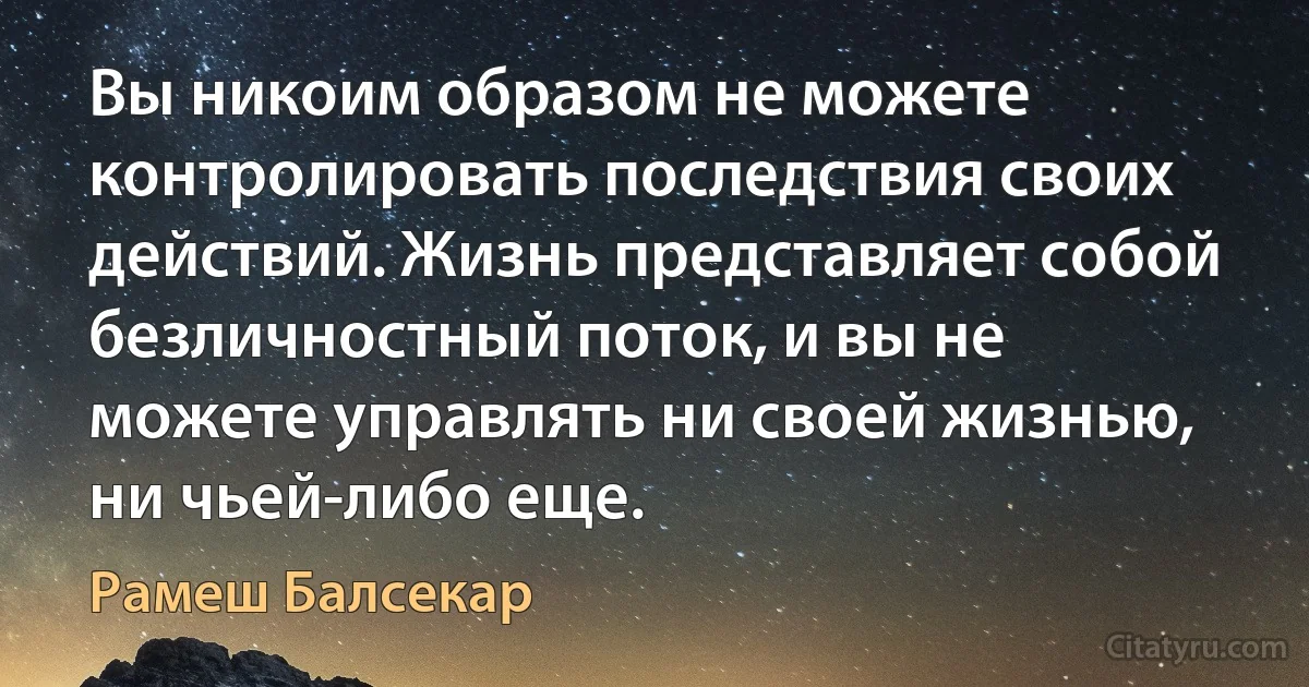 Вы никоим образом не можете контролировать последствия своих действий. Жизнь представляет собой безличностный поток, и вы не можете управлять ни своей жизнью, ни чьей-либо еще. (Рамеш Балсекар)