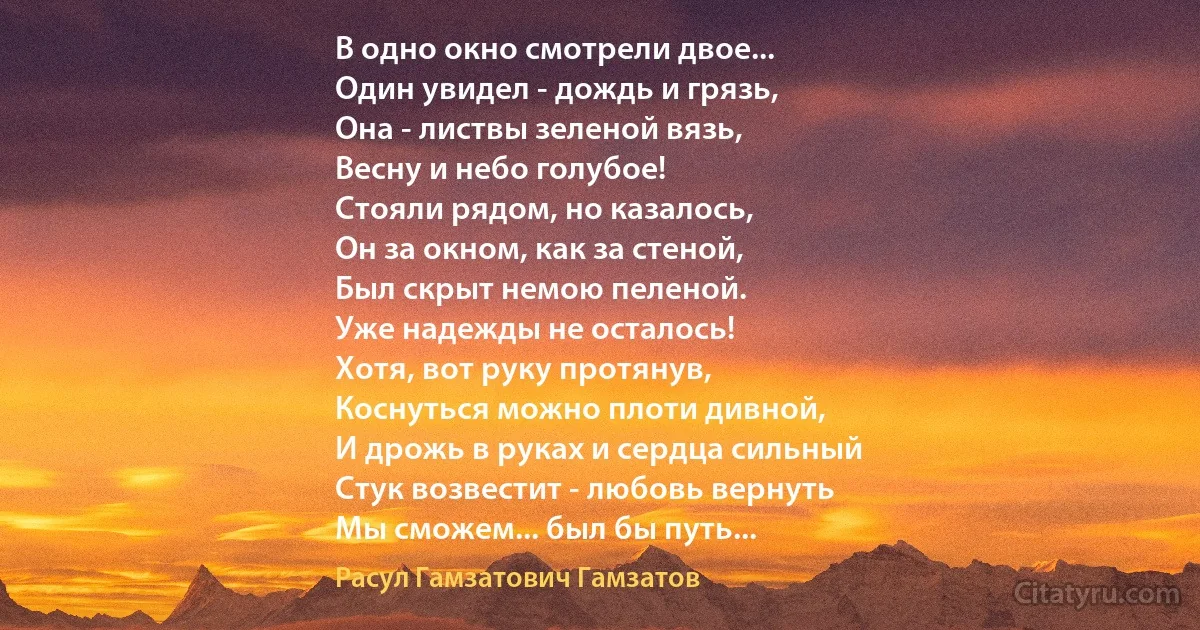 В одно окно смотрели двое...
Один увидел - дождь и грязь,
Она - листвы зеленой вязь,
Весну и небо голубое!
Стояли рядом, но казалось,
Он за окном, как за стеной,
Был скрыт немою пеленой.
Уже надежды не осталось!
Хотя, вот руку протянув,
Коснуться можно плоти дивной,
И дрожь в руках и сердца сильный
Стук возвестит - любовь вернуть
Мы сможем... был бы путь... (Расул Гамзатович Гамзатов)