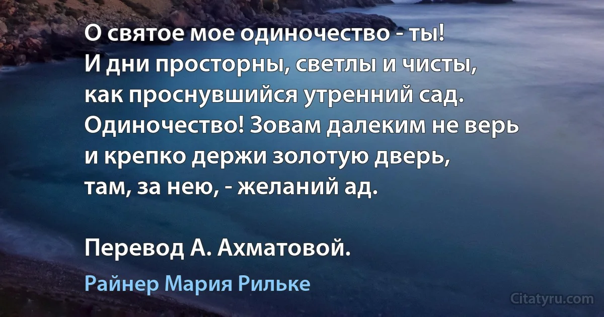 О святое мое одиночество - ты!
И дни просторны, светлы и чисты,
как проснувшийся утренний сад.
Одиночество! Зовам далеким не верь
и крепко держи золотую дверь,
там, за нею, - желаний ад.

Перевод А. Ахматовой. (Райнер Мария Рильке)