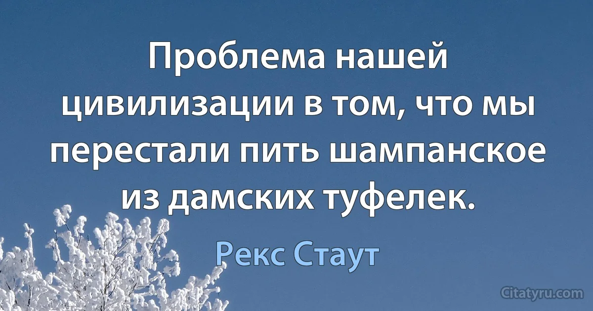 Проблема нашей цивилизации в том, что мы перестали пить шампанское из дамских туфелек. (Рекс Стаут)