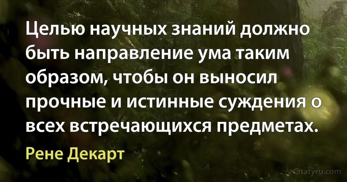 Целью научных знаний должно быть направление ума таким образом, чтобы он выносил прочные и истинные суждения о всех встречающихся предметах. (Рене Декарт)