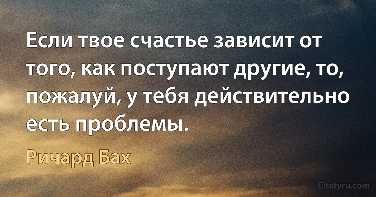 Если твое счастье зависит от того, как поступают другие, то, пожалуй, у тебя действительно есть проблемы. (Ричард Бах)