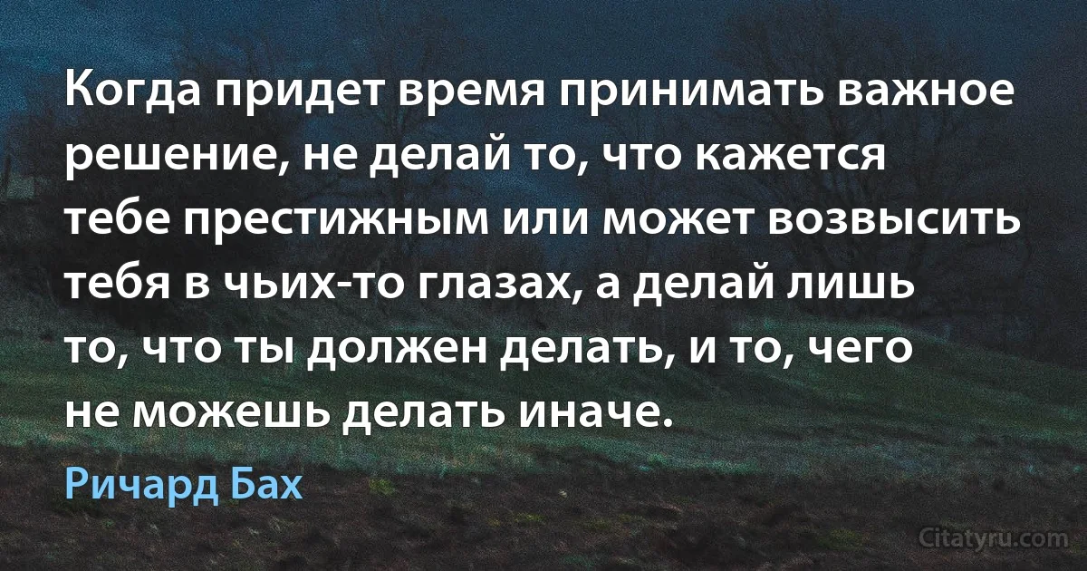 Когда придет время принимать важное решение, не делай то, что кажется тебе престижным или может возвысить тебя в чьих-то глазах, а делай лишь то, что ты должен делать, и то, чего не можешь делать иначе. (Ричард Бах)