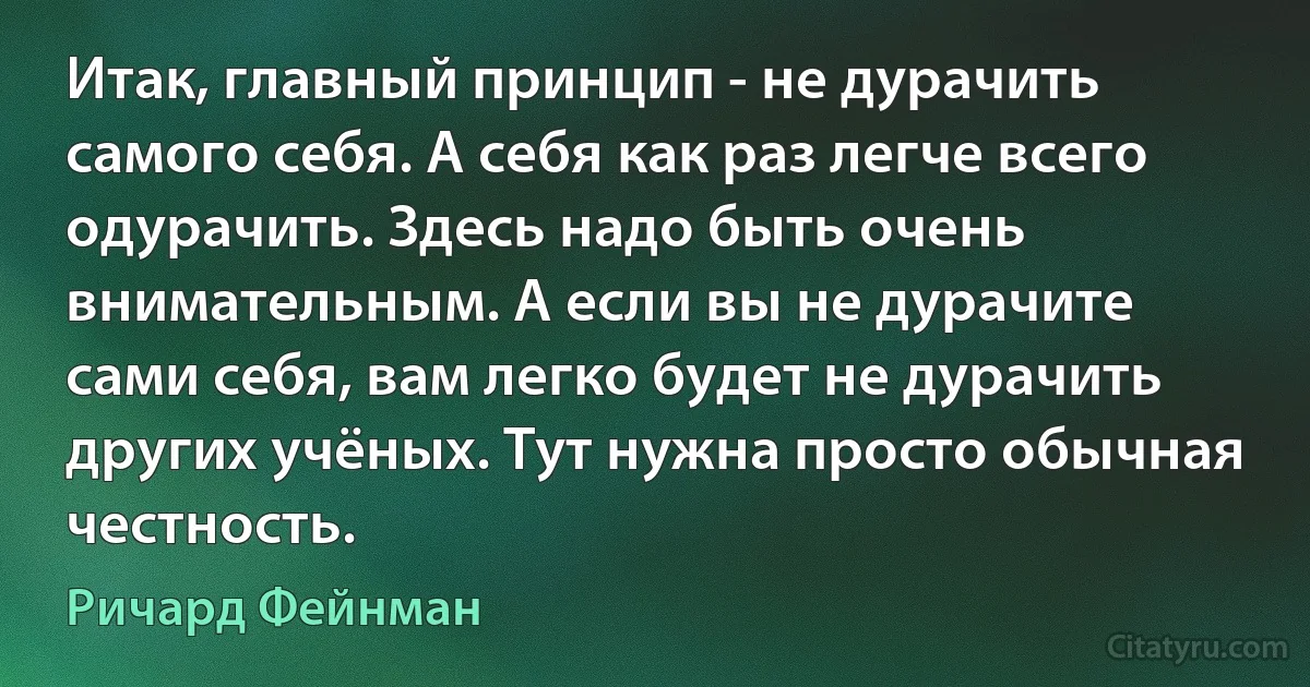 Итак, главный принцип - не дурачить самого себя. А себя как раз легче всего одурачить. Здесь надо быть очень внимательным. А если вы не дурачите сами себя, вам легко будет не дурачить других учёных. Тут нужна просто обычная честность. (Ричард Фейнман)