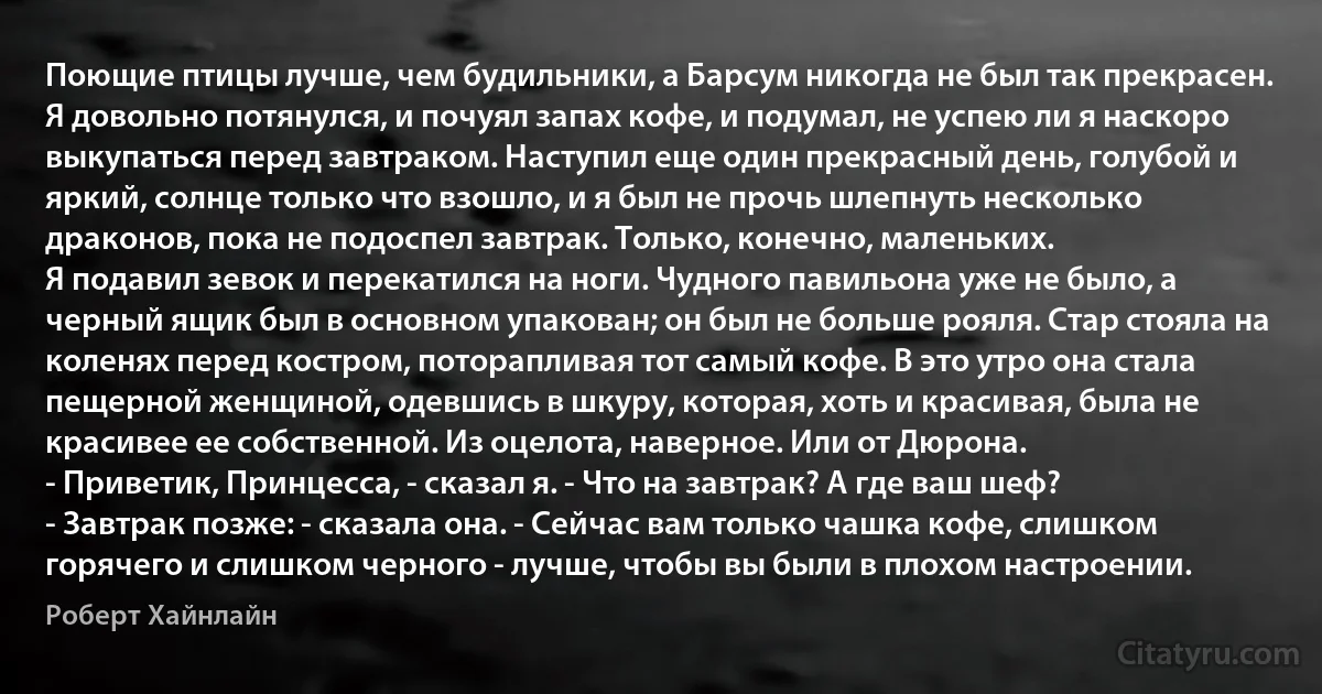 Поющие птицы лучше, чем будильники, а Барсум никогда не был так прекрасен. Я довольно потянулся, и почуял запах кофе, и подумал, не успею ли я наскоро выкупаться перед завтраком. Наступил еще один прекрасный день, голубой и яркий, солнце только что взошло, и я был не прочь шлепнуть несколько драконов, пока не подоспел завтрак. Только, конечно, маленьких.
Я подавил зевок и перекатился на ноги. Чудного павильона уже не было, а черный ящик был в основном упакован; он был не больше рояля. Стар стояла на коленях перед костром, поторапливая тот самый кофе. В это утро она стала пещерной женщиной, одевшись в шкуру, которая, хоть и красивая, была не красивее ее собственной. Из оцелота, наверное. Или от Дюрона.
- Приветик, Принцесса, - сказал я. - Что на завтрак? А где ваш шеф?
- Завтрак позже: - сказала она. - Сейчас вам только чашка кофе, слишком горячего и слишком черного - лучше, чтобы вы были в плохом настроении. (Роберт Хайнлайн)