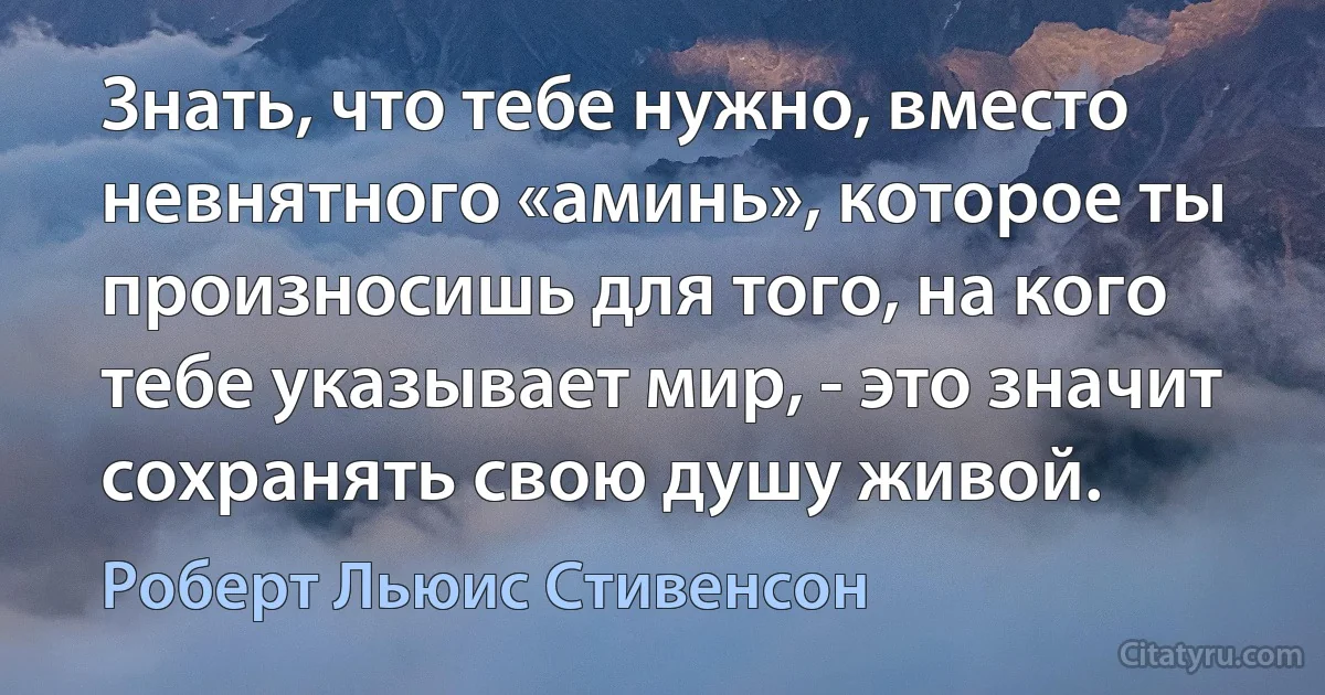 Знать, что тебе нужно, вместо невнятного «аминь», которое ты произносишь для того, на кого тебе указывает мир, - это значит сохранять свою душу живой. (Роберт Льюис Стивенсон)