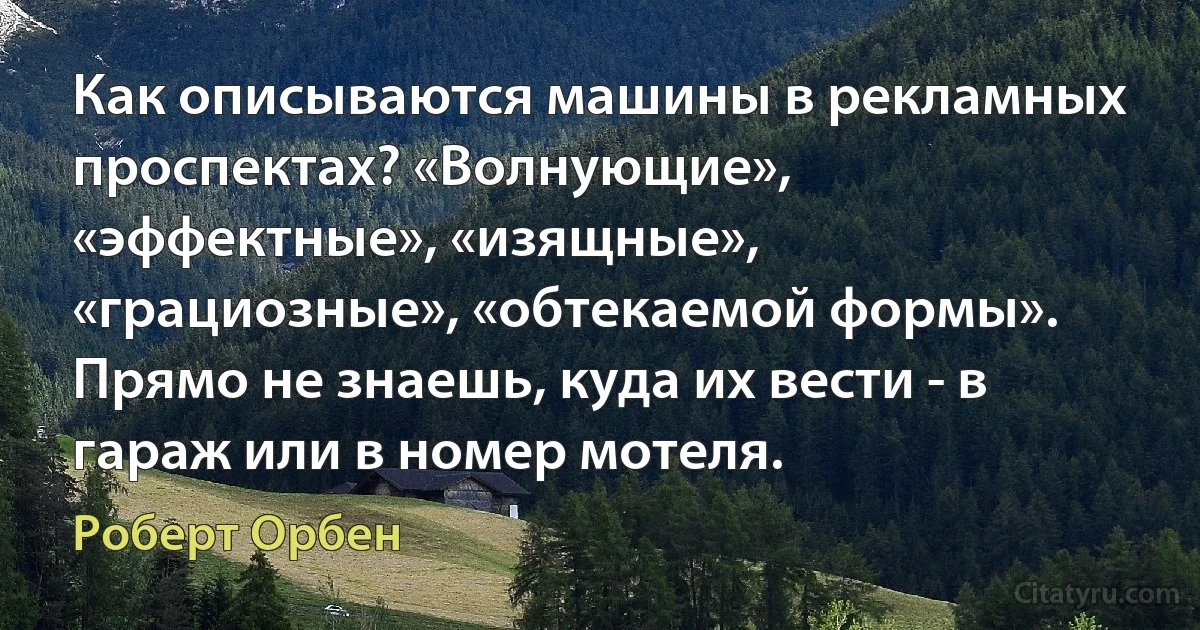 Как описываются машины в рекламных проспектах? «Волнующие», «эффектные», «изящные», «грациозные», «обтекаемой формы». Прямо не знаешь, куда их вести - в гараж или в номер мотеля. (Роберт Орбен)