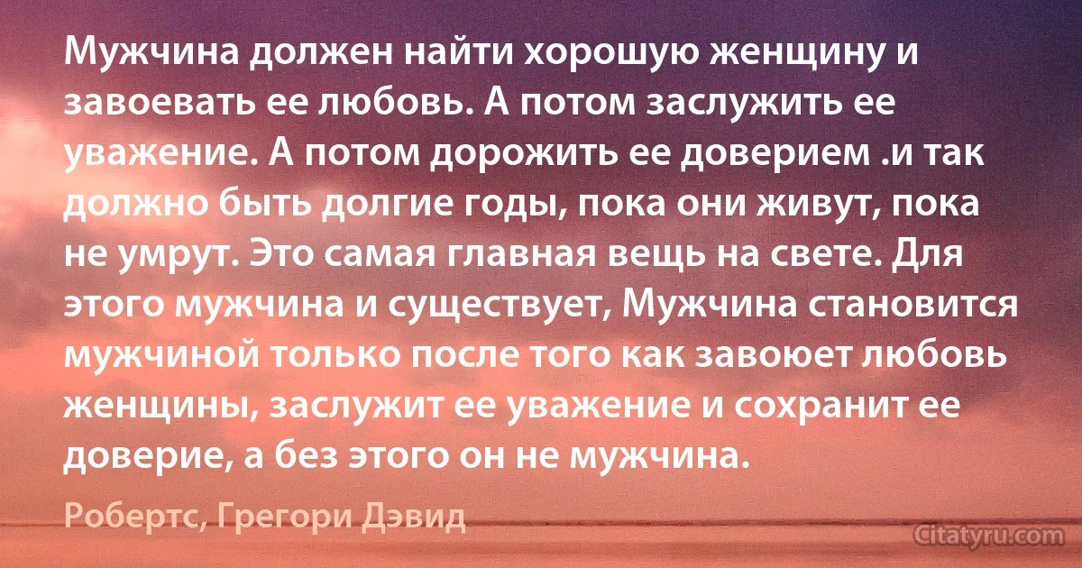 Мужчина должен найти хорошую женщину и завоевать ее любовь. А потом заслужить ее уважение. А потом дорожить ее доверием .и так должно быть долгие годы, пока они живут, пока не умрут. Это самая главная вещь на свете. Для этого мужчина и существует, Мужчина становится мужчиной только после того как завоюет любовь женщины, заслужит ее уважение и сохранит ее доверие, а без этого он не мужчина. (Робертс, Грегори Дэвид)