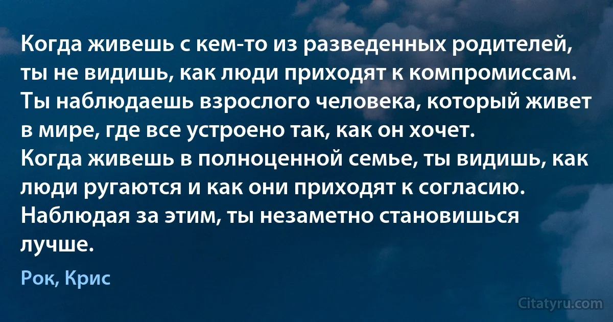 Когда живешь с кем-то из разведенных родителей, ты не видишь, как люди приходят к компромиссам. Ты наблюдаешь взрослого человека, который живет в мире, где все устроено так, как он хочет. Когда живешь в полноценной семье, ты видишь, как люди ругаются и как они приходят к согласию. Наблюдая за этим, ты незаметно становишься лучше. (Рок, Крис)