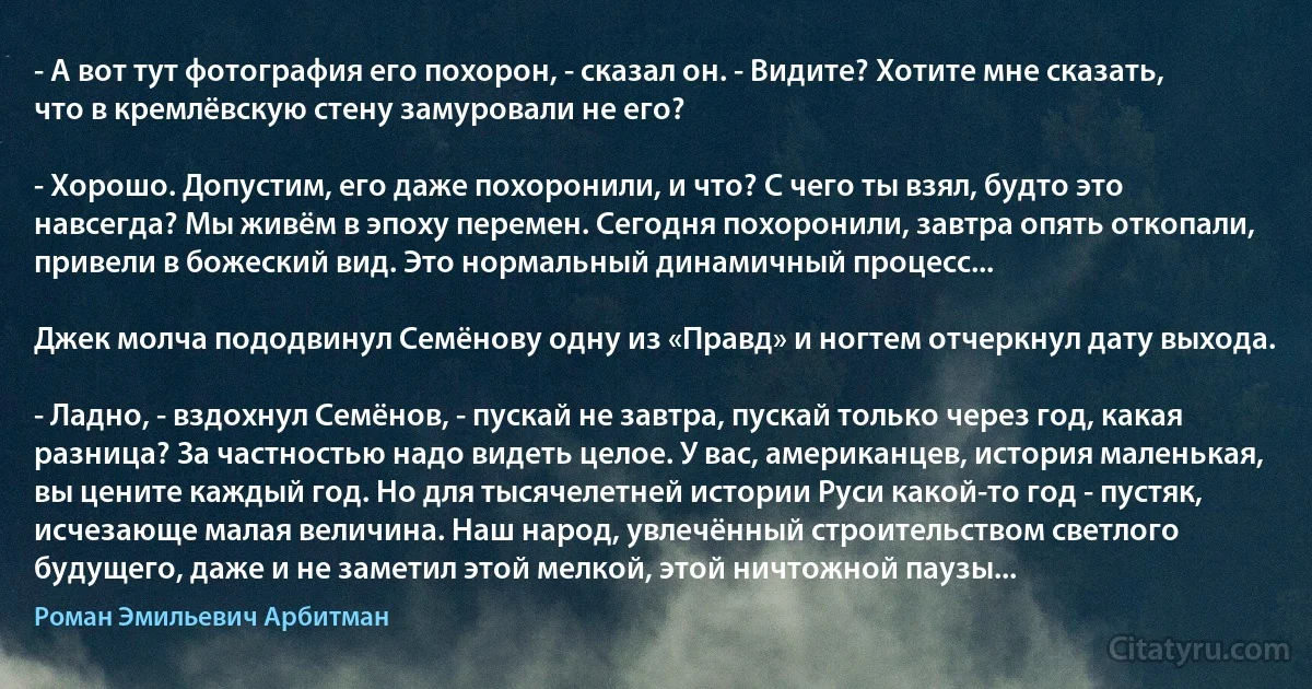 - А вот тут фотография его похорон, - сказал он. - Видите? Хотите мне сказать, что в кремлёвскую стену замуровали не его?

- Хорошо. Допустим, его даже похоронили, и что? С чего ты взял, будто это навсегда? Мы живём в эпоху перемен. Сегодня похоронили, завтра опять откопали, привели в божеский вид. Это нормальный динамичный процесс...

Джек молча пододвинул Семёнову одну из «Правд» и ногтем отчеркнул дату выхода.

- Ладно, - вздохнул Семёнов, - пускай не завтра, пускай только через год, какая разница? За частностью надо видеть целое. У вас, американцев, история маленькая, вы цените каждый год. Но для тысячелетней истории Руси какой-то год - пустяк, исчезающе малая величина. Наш народ, увлечённый строительством светлого будущего, даже и не заметил этой мелкой, этой ничтожной паузы... (Роман Эмильевич Арбитман)