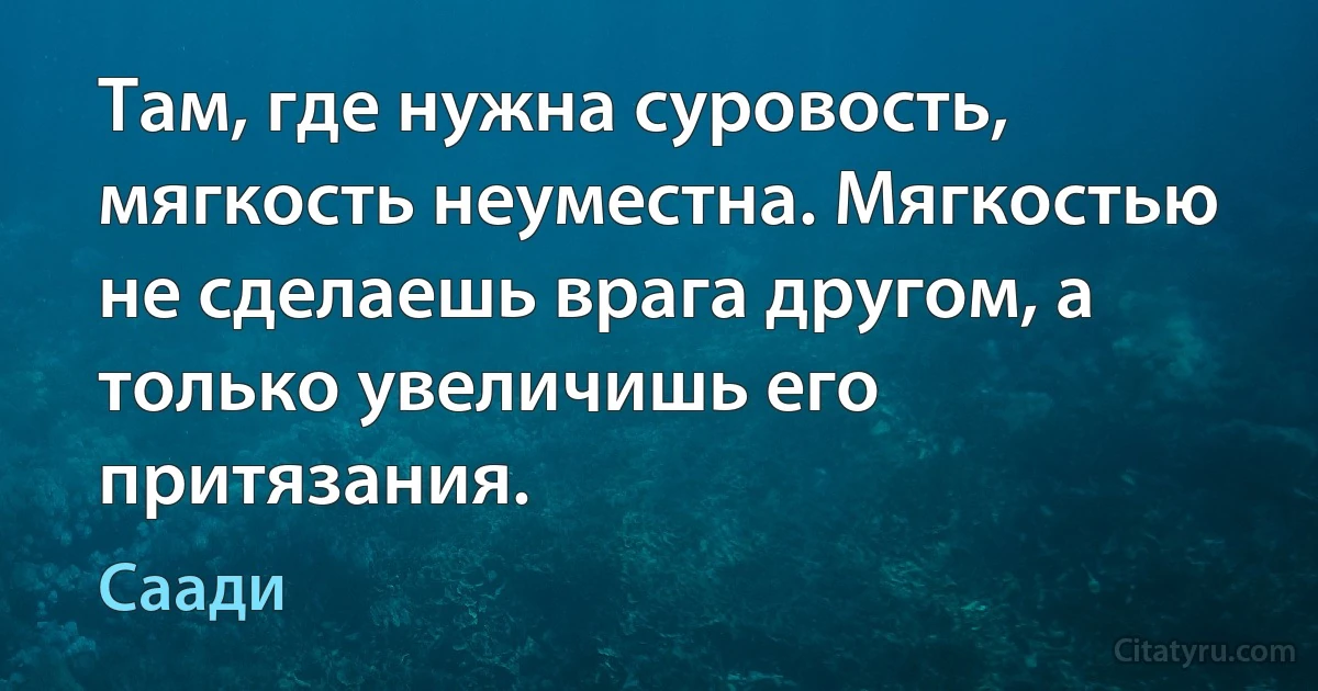 Там, где нужна суровость, мягкость неуместна. Мягкостью не сделаешь врага другом, а только увеличишь его притязания. (Саади)