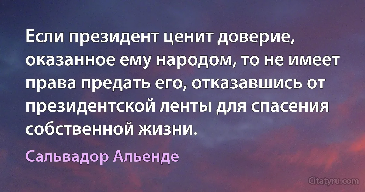 Если президент ценит доверие, оказанное ему народом, то не имеет права предать его, отказавшись от президентской ленты для спасения собственной жизни. (Сальвадор Альенде)