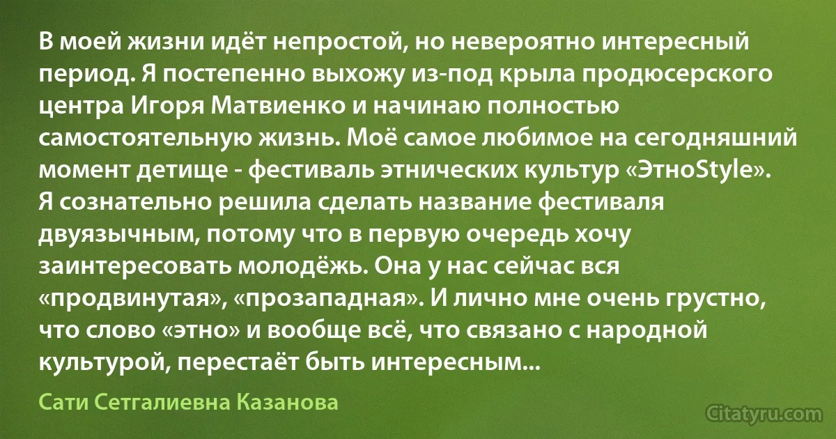 В моей жизни идёт непростой, но невероятно интересный период. Я постепенно выхожу из-под крыла продюсерского центра Игоря Матвиенко и начинаю полностью самостоятельную жизнь. Моё самое любимое на сегодняшний момент детище - фестиваль этнических культур «ЭтноStyle». Я сознательно решила сделать название фестиваля двуязычным, потому что в первую очередь хочу заинтересовать молодёжь. Она у нас сейчас вся «продвинутая», «прозападная». И лично мне очень грустно, что слово «этно» и вообще всё, что связано с народной культурой, перестаёт быть интересным... (Сати Сетгалиевна Казанова)