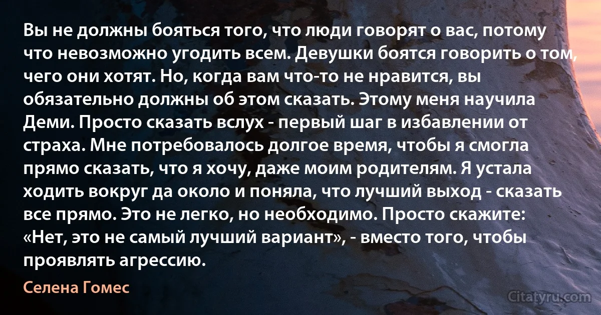 Вы не должны бояться того, что люди говорят о вас, потому что невозможно угодить всем. Девушки боятся говорить о том, чего они хотят. Но, когда вам что-то не нравится, вы обязательно должны об этом сказать. Этому меня научила Деми. Просто сказать вслух - первый шаг в избавлении от страха. Мне потребовалось долгое время, чтобы я смогла прямо сказать, что я хочу, даже моим родителям. Я устала ходить вокруг да около и поняла, что лучший выход - сказать все прямо. Это не легко, но необходимо. Просто скажите: «Нет, это не самый лучший вариант», - вместо того, чтобы проявлять агрессию. (Селена Гомес)