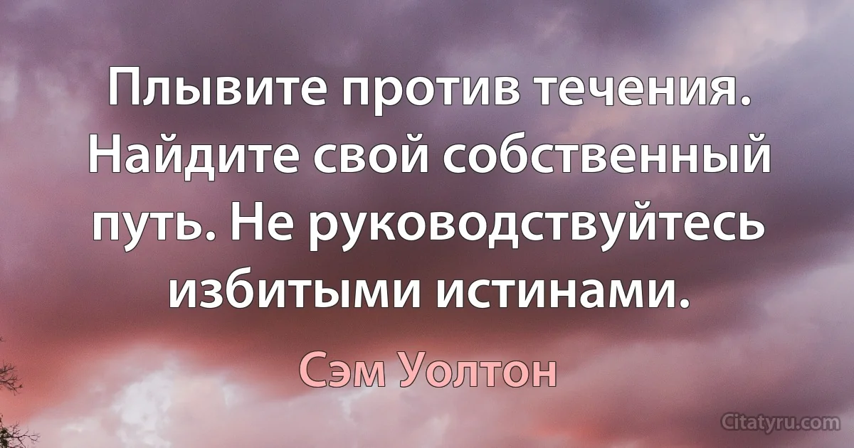 Плывите против течения. Найдите свой собственный путь. Не руководствуйтесь избитыми истинами. (Сэм Уолтон)