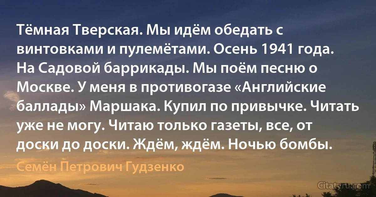 Тёмная Тверская. Мы идём обедать с винтовками и пулемётами. Осень 1941 года. На Садовой баррикады. Мы поём песню о Москве. У меня в противогазе «Английские баллады» Маршака. Купил по привычке. Читать уже не могу. Читаю только газеты, все, от доски до доски. Ждём, ждём. Ночью бомбы. (Семён Петрович Гудзенко)