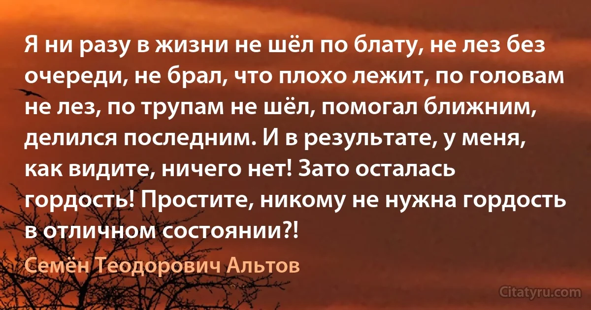 Я ни разу в жизни не шёл по блату, не лез без очереди, не брал, что плохо лежит, по головам не лез, по трупам не шёл, помогал ближним, делился последним. И в результате, у меня, как видите, ничего нет! Зато осталась гордость! Простите, никому не нужна гордость в отличном состоянии?! (Семён Теодорович Альтов)