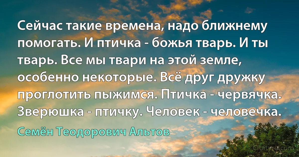 Сейчас такие времена, надо ближнему помогать. И птичка - божья тварь. И ты тварь. Все мы твари на этой земле, особенно некоторые. Всё друг дружку проглотить пыжимся. Птичка - червячка. Зверюшка - птичку. Человек - человечка. (Семён Теодорович Альтов)