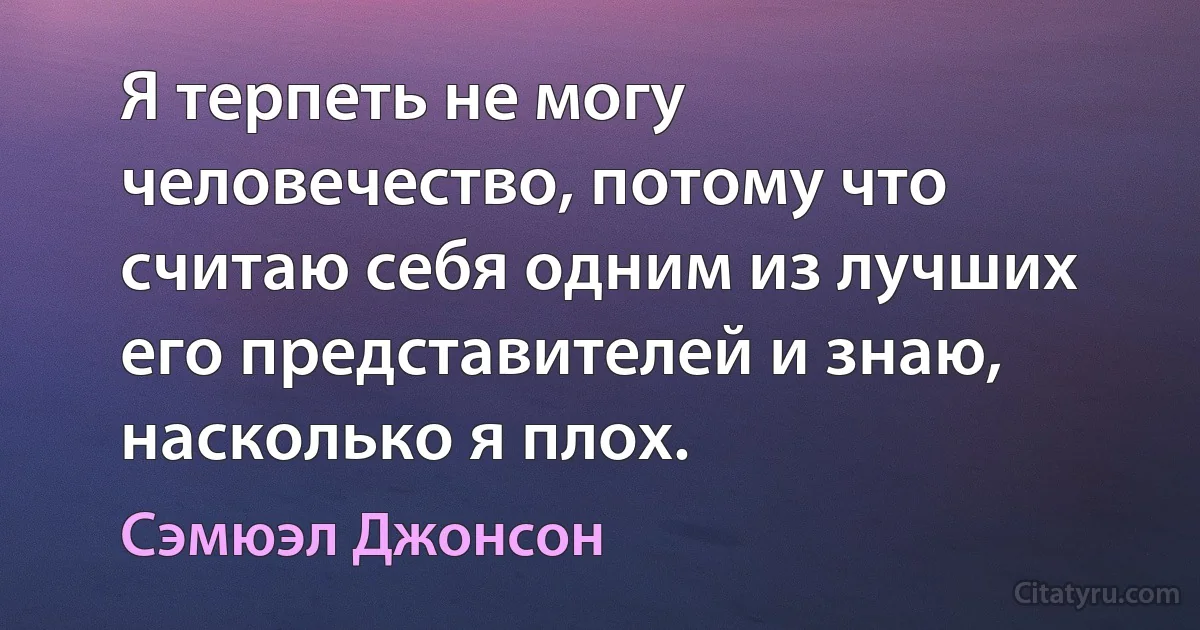 Я терпеть не могу человечество, потому что считаю себя одним из лучших его представителей и знаю, насколько я плох. (Сэмюэл Джонсон)