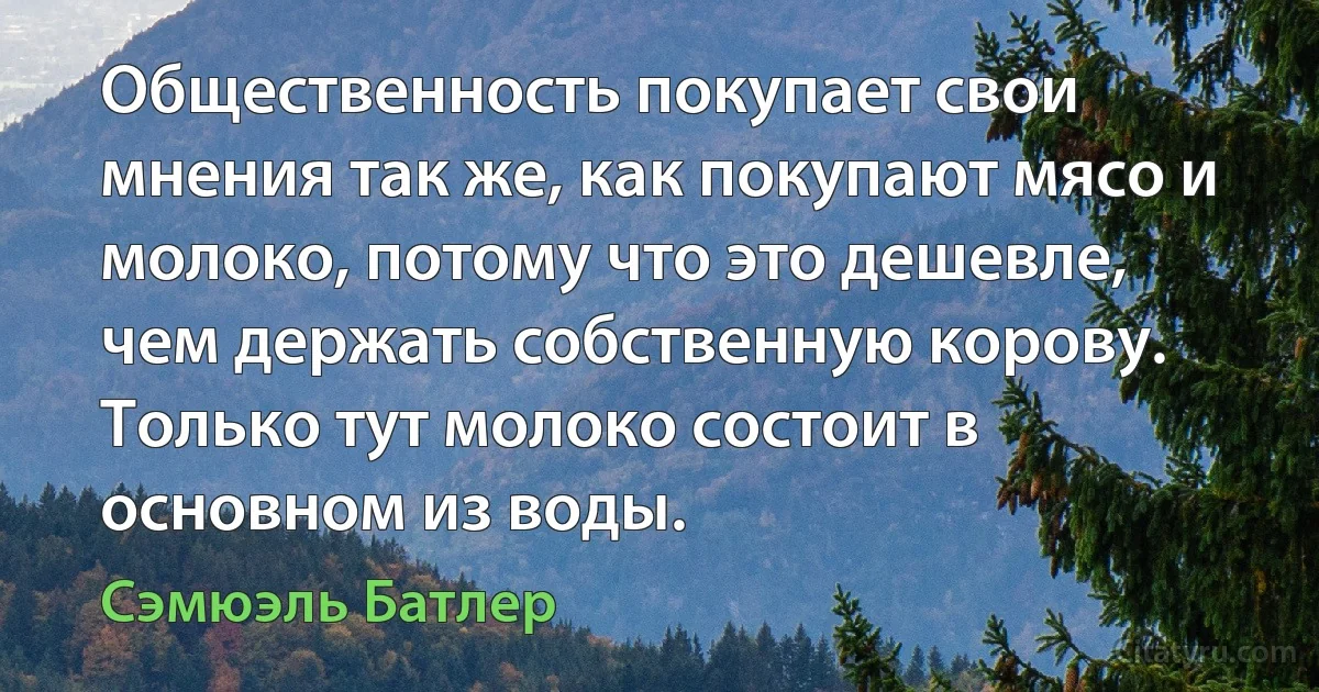 Общественность покупает свои мнения так же, как покупают мясо и молоко, потому что это дешевле, чем держать собственную корову. Только тут молоко состоит в основном из воды. (Сэмюэль Батлер)