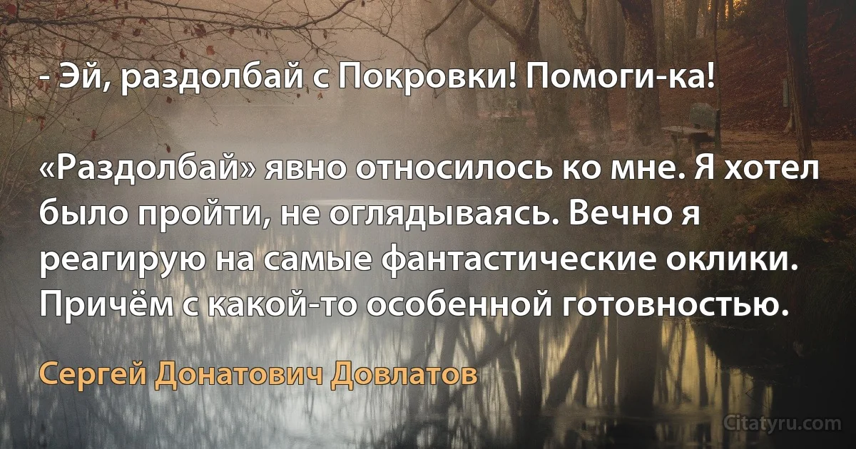 - Эй, раздолбай с Покровки! Помоги-ка!

«Раздолбай» явно относилось ко мне. Я хотел было пройти, не оглядываясь. Вечно я реагирую на самые фантастические оклики. Причём с какой-то особенной готовностью. (Сергей Донатович Довлатов)