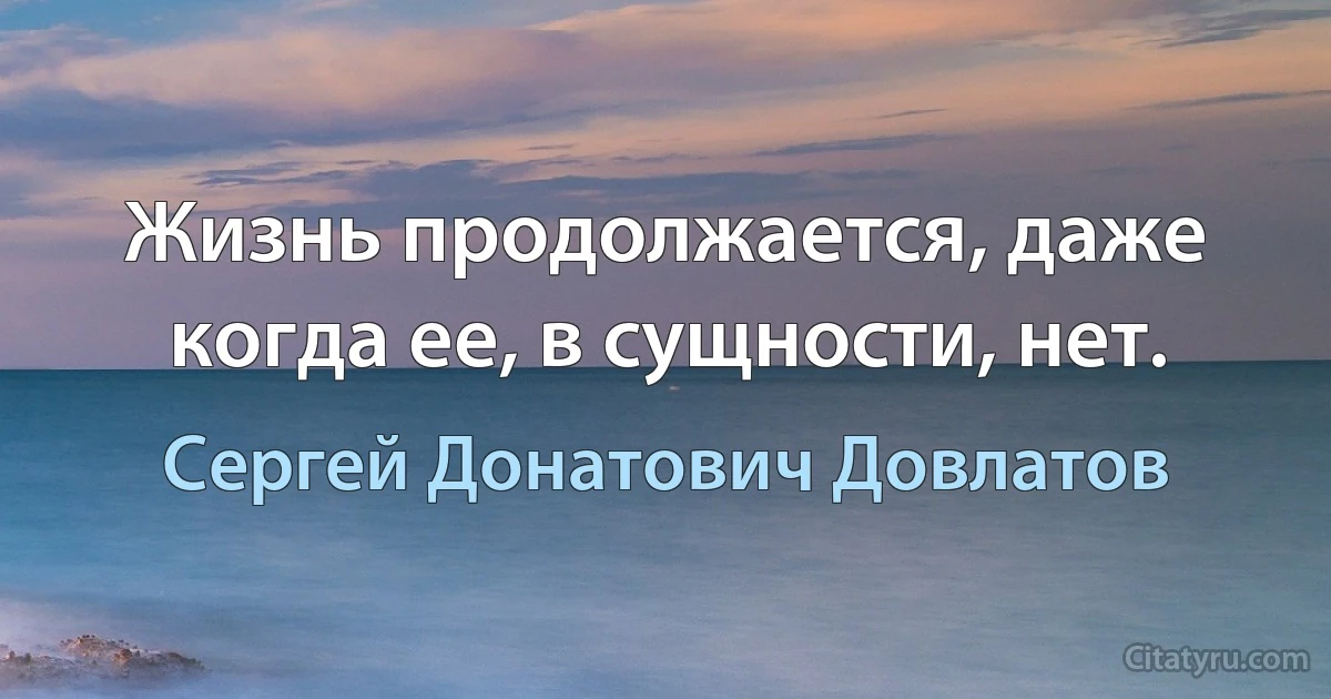 Жизнь продолжается, даже когда ее, в сущности, нет. (Сергей Донатович Довлатов)