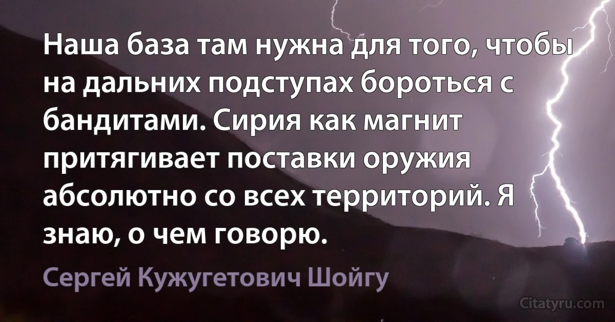 Наша база там нужна для того, чтобы на дальних подступах бороться с бандитами. Сирия как магнит притягивает поставки оружия абсолютно со всех территорий. Я знаю, о чем говорю. (Сергей Кужугетович Шойгу)