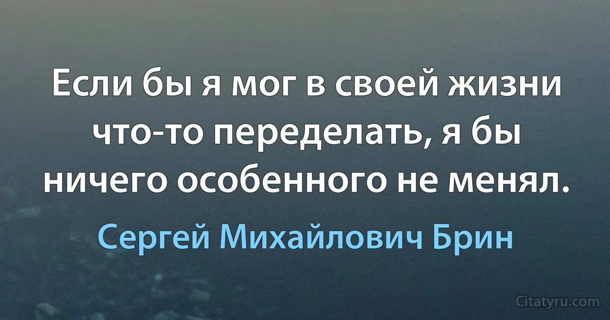 Если бы я мог в своей жизни что-то переделать, я бы ничего особенного не менял. (Сергей Михайлович Брин)