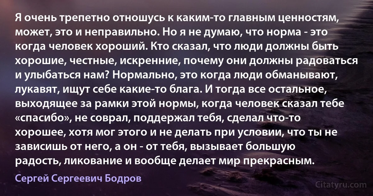 Я очень трепетно отношусь к каким-то главным ценностям, может, это и неправильно. Но я не думаю, что норма - это когда человек хороший. Кто сказал, что люди должны быть хорошие, честные, искренние, почему они должны радоваться и улыбаться нам? Нормально, это когда люди обманывают, лукавят, ищут себе какие-то блага. И тогда все остальное, выходящее за рамки этой нормы, когда человек сказал тебе «спасибо», не соврал, поддержал тебя, сделал что-то хорошее, хотя мог этого и не делать при условии, что ты не зависишь от него, а он - от тебя, вызывает большую радость, ликование и вообще делает мир прекрасным. (Сергей Сергеевич Бодров)