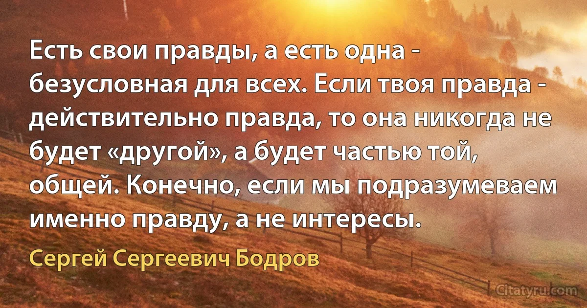 Есть свои правды, а есть одна - безусловная для всех. Если твоя правда - действительно правда, то она никогда не будет «другой», а будет частью той, общей. Конечно, если мы подразумеваем именно правду, а не интересы. (Сергей Сергеевич Бодров)