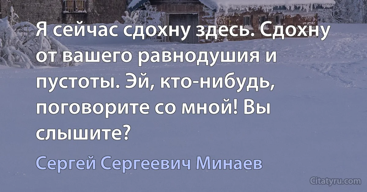 Я сейчас сдохну здесь. Сдохну от вашего равнодушия и пустоты. Эй, кто-нибудь, поговорите со мной! Вы слышите? (Сергей Сергеевич Минаев)