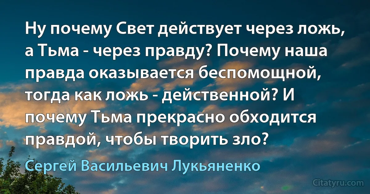 Ну почему Свет действует через ложь, а Тьма - через правду? Почему наша правда оказывается беспомощной, тогда как ложь - действенной? И почему Тьма прекрасно обходится правдой, чтобы творить зло? (Сергей Васильевич Лукьяненко)