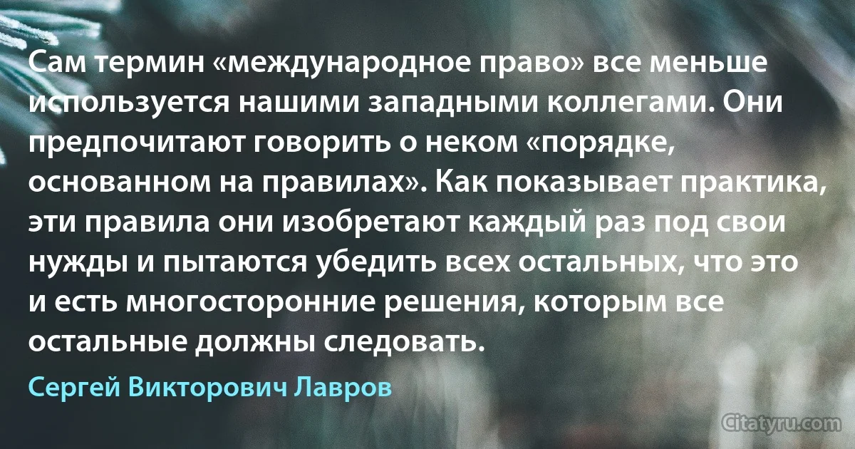 Сам термин «международное право» все меньше используется нашими западными коллегами. Они предпочитают говорить о неком «порядке, основанном на правилах». Как показывает практика, эти правила они изобретают каждый раз под свои нужды и пытаются убедить всех остальных, что это и есть многосторонние решения, которым все остальные должны следовать. (Сергей Викторович Лавров)