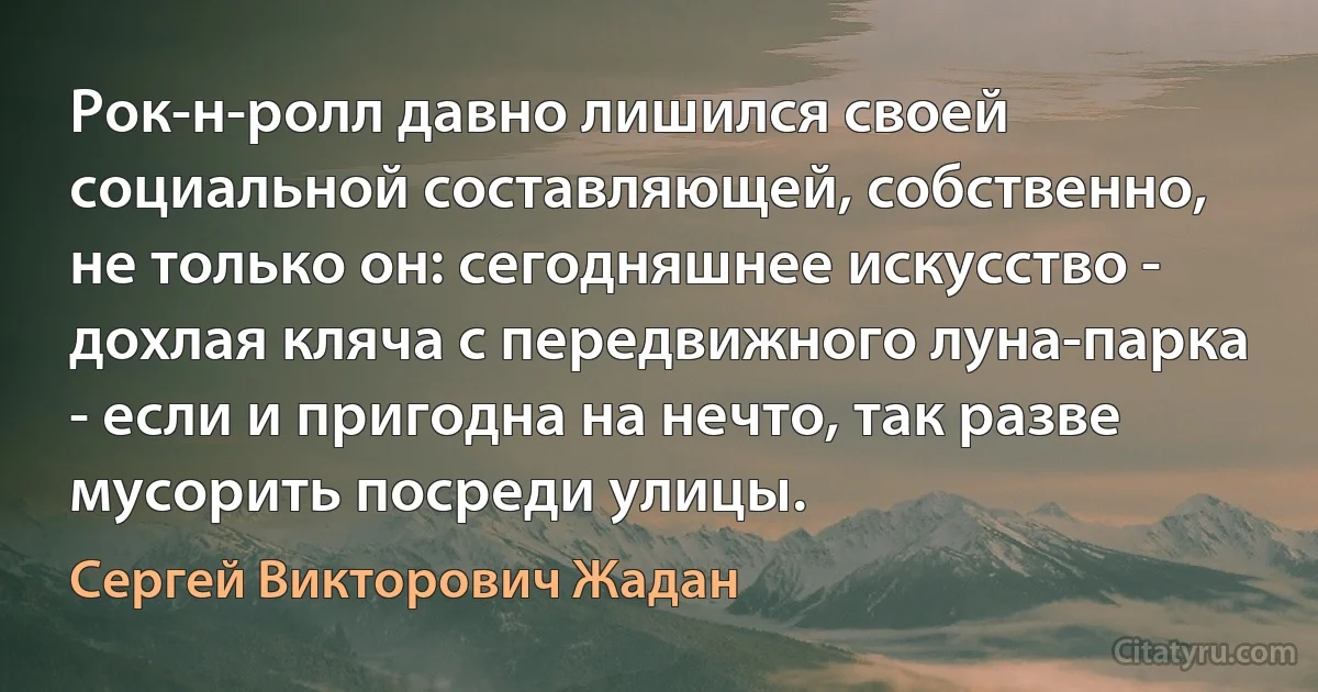 Рок-н-ролл давно лишился своей социальной составляющей, собственно, не только он: сегодняшнее искусство - дохлая кляча с передвижного луна-парка - если и пригодна на нечто, так разве мусорить посреди улицы. (Сергей Викторович Жадан)