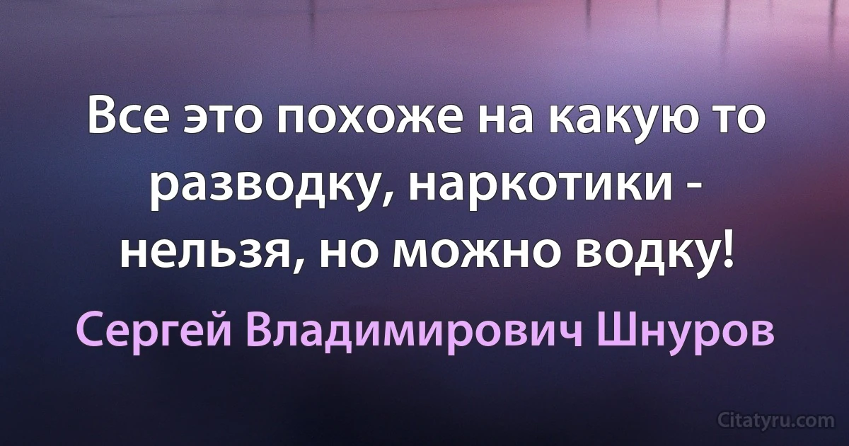 Все это похоже на какую то разводку, наркотики - нельзя, но можно водку! (Сергей Владимирович Шнуров)