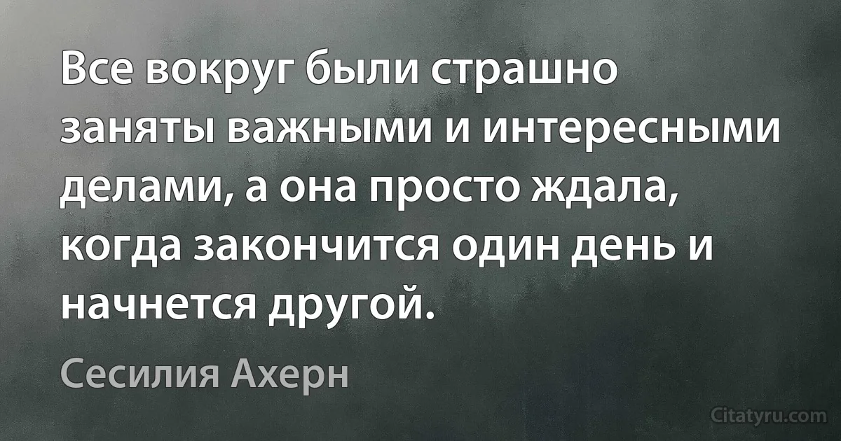 Все вокруг были страшно заняты важными и интересными делами, а она просто ждала, когда закончится один день и начнется другой. (Сесилия Ахерн)