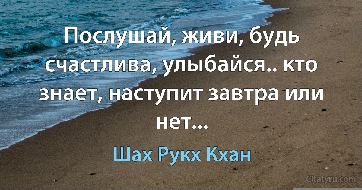 Послушай, живи, будь счастлива, улыбайся.. кто знает, наступит завтра или нет... (Шах Рукх Кхан)